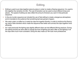 Editing.
 Editing is used to put clips together piece by piece in order to create a flowing sequence. It is used to
link together the narrative of a film. The use of transition can be used to show different times and
places . The speed of editing can also reflect the amount of tension you want in that particular
sequence.
 In the pre murder sequence we included the use of fast editing to create a dangerous atmosphere
and to translate to the audience that something bad was going to happen.
 We used a plain cut effect so it made the clips link together fluently. In order to reinforce this fluency
we used a fade transition which made the sequence flow better and connect the clips together more
efficiently.
 As I said previously the lighting was slightly different when we had different filming sessions. During
the editing process we were able to change the tone of lighting and add a filter so the lighting in all
the clips were much more consistent. Doing this also made our film look more professional.
 