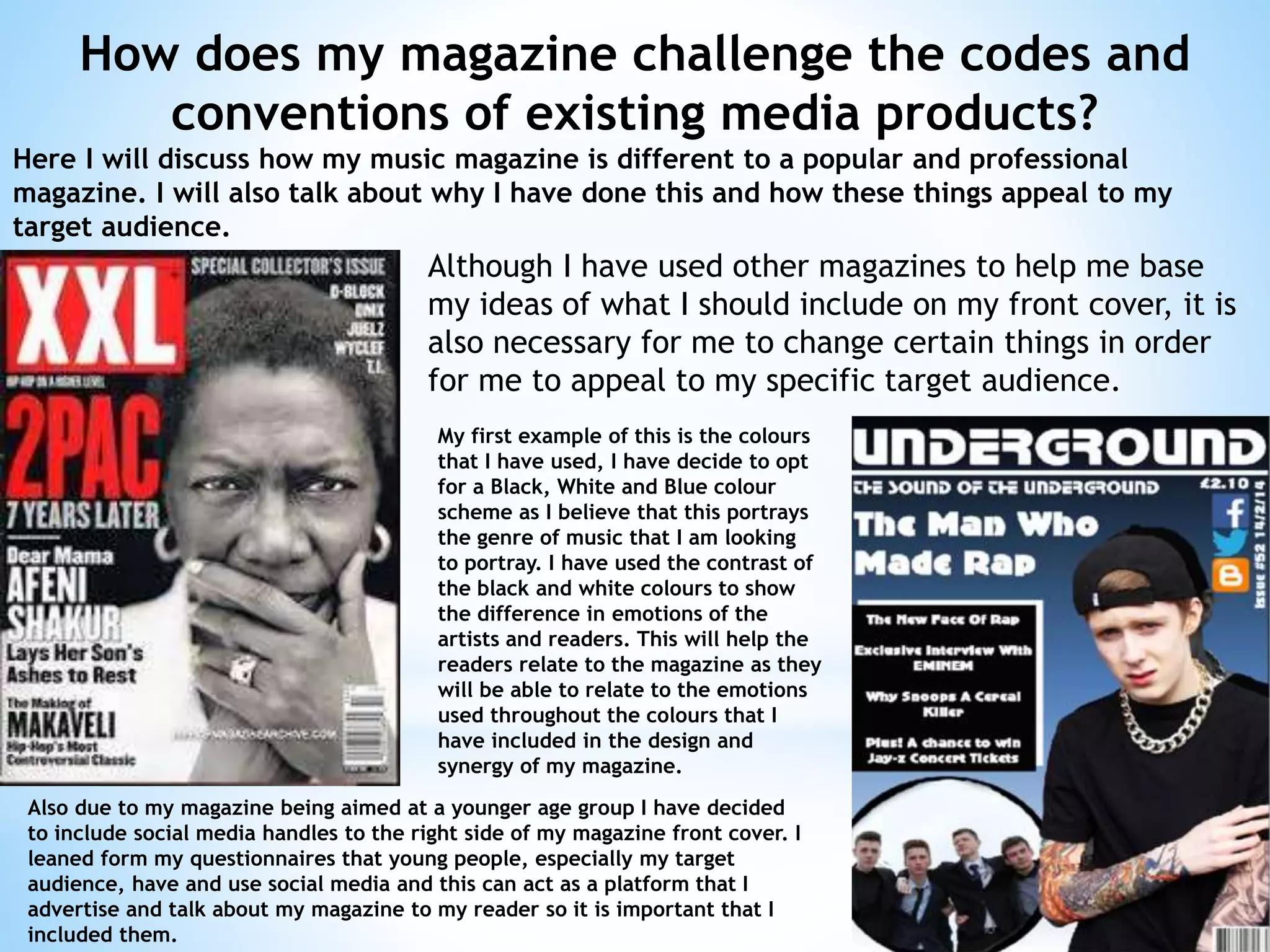 How does my magazine challenge the codes and
conventions of existing media products?
Here I will discuss how my music magazine is different to a popular and professional
magazine. I will also talk about why I have done this and how these things appeal to my
target audience.
Although I have used other magazines to help me base
my ideas of what I should include on my front cover, it is
also necessary for me to change certain things in order
for me to appeal to my specific target audience.
My first example of this is the colours
that I have used, I have decide to opt
for a Black, White and Blue colour
scheme as I believe that this portrays
the genre of music that I am looking
to portray. I have used the contrast of
the black and white colours to show
the difference in emotions of the
artists and readers. This will help the
readers relate to the magazine as they
will be able to relate to the emotions
used throughout the colours that I
have included in the design and
synergy of my magazine.
Also due to my magazine being aimed at a younger age group I have decided
to include social media handles to the right side of my magazine front cover. I
leaned form my questionnaires that young people, especially my target
audience, have and use social media and this can act as a platform that I
advertise and talk about my magazine to my reader so it is important that I
included them.
 