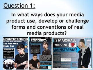 Question 1:
In what ways does your media
product use, develop or challenge
forms and conventions of real
media products?
 