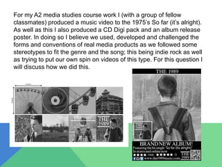 For my A2 media studies course work I (with a group of fellow
classmates) produced a music video to the 1975’s So far (it’s alright).
As well as this I also produced a CD Digi pack and an album release
poster. In doing so I believe we used, developed and challenged the
forms and conventions of real media products as we followed some
stereotypes to fit the genre and the song; this being indie rock as well
as trying to put our own spin on videos of this type. For this question I
will discuss how we did this.
 