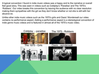 A typical convention I found in indie music videos was a happy end to the narrative or overall
feel good story. This was seen in videos such as Coldplay’s ‘Paradise’ and The 1975’s
‘Robbers’. Our video breaks this convention by leaving the audience with no clear resolution
making them sympathise with the girl as they don’t know whether or not she is still with her
abusive ex.
Unlike other indie music videos such as the 1975’s girls and Oasis’ Wonderwall our video
contains no performance aspect. Adding a performance aspect is a stereotypical convention of
indie genre music videos and is featured in almost all of the 1975’s music video.
The 1975 - Girls
Coldplay - paradise
Oasis - wonderwall
The 1975 - Robbers
 