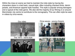 Within the mise en scene we tried to maintain the indie style by having the
characters dress in a laid back, casual style; often including checked shirts, denim
jackets, and American apparel style hoodies. This style is popular among teenagers
and is typical of the indie genre. We also did the majority of our filming in or around
Manchester city centre to contribute to the iconography. This can often style be seen
in videos by circa waves.
Our video Circa waves - young chasers
The 1975 – band style
 