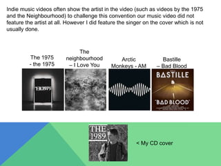 Indie music videos often show the artist in the video (such as videos by the 1975
and the Neighbourhood) to challenge this convention our music video did not
feature the artist at all. However I did feature the singer on the cover which is not
usually done.
The 1975
- the 1975
The
neighbourhood
– I Love You
Arctic
Monkeys - AM
Bastille
– Bad Blood
< My CD cover
 