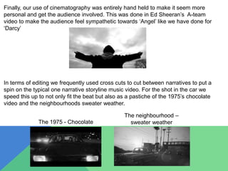 Finally, our use of cinematography was entirely hand held to make it seem more
personal and get the audience involved. This was done in Ed Sheeran’s A-team
video to make the audience feel sympathetic towards ‘Angel’ like we have done for
‘Darcy’
In terms of editing we frequently used cross cuts to cut between narratives to put a
spin on the typical one narrative storyline music video. For the shot in the car we
speed this up to not only fit the beat but also as a pastiche of the 1975’s chocolate
video and the neighbourhoods sweater weather.
The 1975 - Chocolate
The neighbourhood –
sweater weather
 