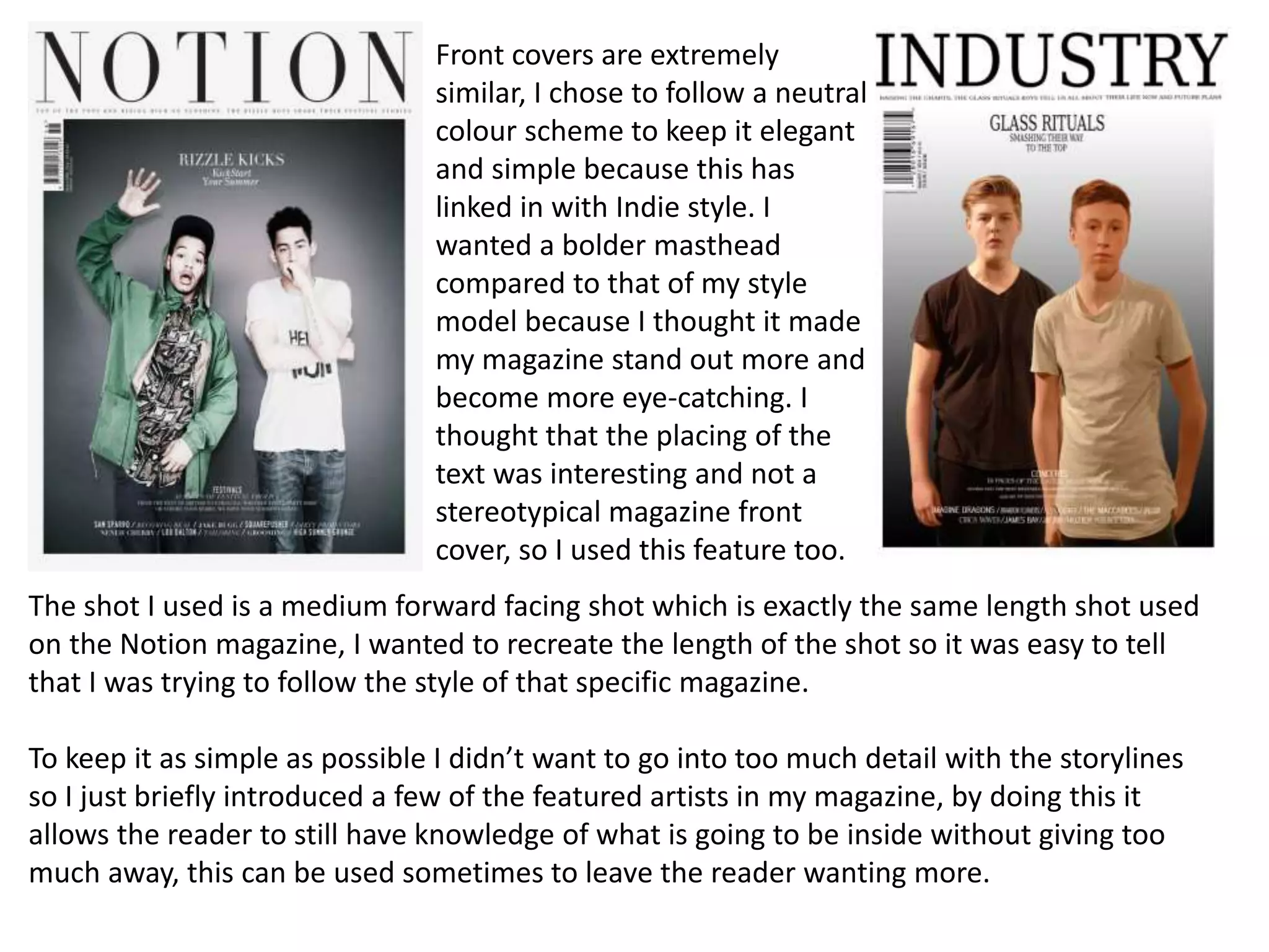 The shot I used is a medium forward facing shot which is exactly the same length shot used
on the Notion magazine, I wanted to recreate the length of the shot so it was easy to tell
that I was trying to follow the style of that specific magazine.
To keep it as simple as possible I didn’t want to go into too much detail with the storylines
so I just briefly introduced a few of the featured artists in my magazine, by doing this it
allows the reader to still have knowledge of what is going to be inside without giving too
much away, this can be used sometimes to leave the reader wanting more.
Front covers are extremely
similar, I chose to follow a neutral
colour scheme to keep it elegant
and simple because this has
linked in with Indie style. I
wanted a bolder masthead
compared to that of my style
model because I thought it made
my magazine stand out more and
become more eye-catching. I
thought that the placing of the
text was interesting and not a
stereotypical magazine front
cover, so I used this feature too.
 