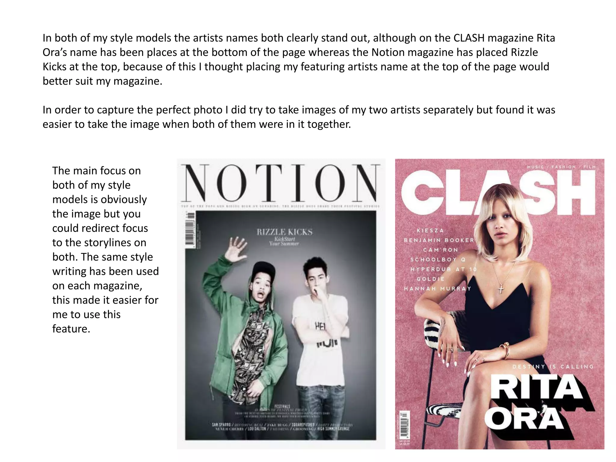 In both of my style models the artists names both clearly stand out, although on the CLASH magazine Rita
Ora’s name has been places at the bottom of the page whereas the Notion magazine has placed Rizzle
Kicks at the top, because of this I thought placing my featuring artists name at the top of the page would
better suit my magazine.
In order to capture the perfect photo I did try to take images of my two artists separately but found it was
easier to take the image when both of them were in it together.
The main focus on
both of my style
models is obviously
the image but you
could redirect focus
to the storylines on
both. The same style
writing has been used
on each magazine,
this made it easier for
me to use this
feature.
 