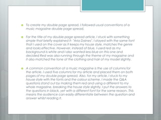  To create my double page spread, I followed usual conventions of a
music magazine double page spread.
 For the title of my double page spread article, I stuck with something
simple that briefly explained it- "Aria Daines". I stayed with the same font
that I used on the cover as it keeps my house style, matches the genre
and looks effective. However, instead of blue, I used red as my
background is white and I also wanted less blue on this one and
decided Red was also running through the theme of my magazine and
it also matched the tone of the clothing and hair of my model slightly.
 A common convention of a music magazine is the use of columns for
the article. I used five columns for my article and placed them on both
pages of my double page spread. Also, for my article, I stuck to my
house style with the fonts and the colour scheme. I made the Q&A
questions stand out by making them red and using a different to my
whole magazine, breaking the house style slightly. I put the answers to
the questions in black, yet with a different font for the same reason. This
means the audience can easily differentiate between the question and
answer whilst reading it.
 