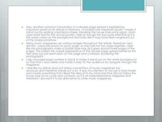  Also, another common convention of a double page spread is highlighting
important points of an article or interview, I included one important quote. I made it
stand out by adding a red block shape, breaking the house style once again, and I
used white text for the actual quotes. I feel as though this was quite effective as it is
the same colour as the background and looks like it may have been engraved out
of the shape somehow.
 Many music magazines use various images throughout the article, therefore I also
did this. I used one photo on each page, so they are not too close together. I feel
like the photographs make a border type look as it goes around three edges of the
pages. This makes the overall appearance of the double page spread better as the
text does not just seem plain on the page and is instead, bordering the
photographs.
 I also included page number in black to make it stand out on the white background
so that that it was visible and made it easy for the audience to navigate through the
magazine.
 I feel like my article does not follow conventions of music magazines too
obviously and therefore stands out a lot. It was my intention to not use a style model
and create something that I liked the idea of in my mind and that did not follow the
house style of my cover and contents, as it is an indie/alternative magazine and
therefore I did want it to be alternative to other music magazines.
 