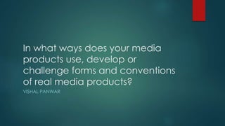 In what ways does your media
products use, develop or
challenge forms and conventions
of real media products?
VISHAL PANWAR
 
