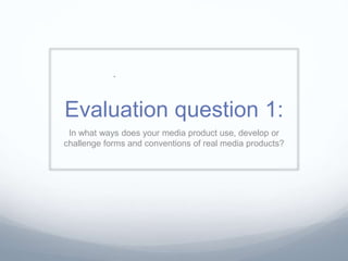 Evaluation question 1:
In what ways does your media product use, develop or
challenge forms and conventions of real media products?
 