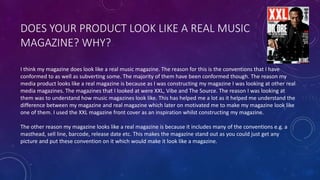 DOES YOUR PRODUCT LOOK LIKE A REAL MUSIC
MAGAZINE? WHY?
I think my magazine does look like a real music magazine. The reason for this is the conventions that I have
conformed to as well as subverting some. The majority of them have been conformed though. The reason my
media product looks like a real magazine is because as I was constructing my magazine I was looking at other real
media magazines. The magazines that I looked at were XXL, Vibe and The Source. The reason I was looking at
them was to understand how music magazines look like. This has helped me a lot as it helped me understand the
difference between my magazine and real magazine which later on motivated me to make my magazine look like
one of them. I used the XXL magazine front cover as an inspiration whilst constructing my magazine.
The other reason my magazine looks like a real magazine is because it includes many of the conventions e.g. a
masthead, sell line, barcode, release date etc. This makes the magazine stand out as you could just get any
picture and put these convention on it which would make it look like a magazine.
 