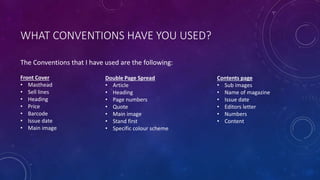 WHAT CONVENTIONS HAVE YOU USED?
The Conventions that I have used are the following:
Front Cover
• Masthead
• Sell lines
• Heading
• Price
• Barcode
• Issue date
• Main image
Double Page Spread
• Article
• Heading
• Page numbers
• Quote
• Main image
• Stand first
• Specific colour scheme
Contents page
• Sub images
• Name of magazine
• Issue date
• Editors letter
• Numbers
• Content
 