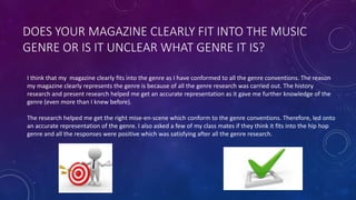 DOES YOUR MAGAZINE CLEARLY FIT INTO THE MUSIC
GENRE OR IS IT UNCLEAR WHAT GENRE IT IS?
I think that my magazine clearly fits into the genre as I have conformed to all the genre conventions. The reason
my magazine clearly represents the genre is because of all the genre research was carried out. The history
research and present research helped me get an accurate representation as it gave me further knowledge of the
genre (even more than I knew before).
The research helped me get the right mise-en-scene which conform to the genre conventions. Therefore, led onto
an accurate representation of the genre. I also asked a few of my class mates if they think it fits into the hip hop
genre and all the responses were positive which was satisfying after all the genre research.
 