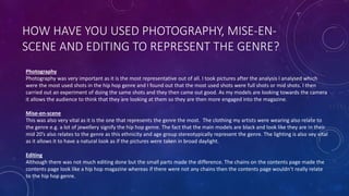 HOW HAVE YOU USED PHOTOGRAPHY, MISE-EN-
SCENE AND EDITING TO REPRESENT THE GENRE?
Photography
Photography was very important as it is the most representative out of all. I took pictures after the analysis I analysed which
were the most used shots in the hip hop genre and I found out that the most used shots were full shots or mid shots. I then
carried out an experiment of doing the same shots and they then came out good. As my models are looking towards the camera
it allows the audience to think that they are looking at them so they are then more engaged into the magazine.
Mise-en-scene
This was also very vital as it is the one that represents the genre the most. The clothing my artists were wearing also relate to
the genre e.g. a lot of jewellery signify the hip hop genre. The fact that the main models are black and look like they are in their
mid 20’s also relates to the genre as this ethnicity and age group stereotypically represent the genre. The lighting is also vey vital
as it allows it to have a natural look as if the pictures were taken in broad daylight.
Editing
Although there was not much editing done but the small parts made the difference. The chains on the contents page made the
contents page look like a hip hop magazine whereas if there were not any chains then the contents page wouldn’t really relate
to the hip hop genre.
 