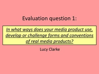 Evaluation question 1:
Lucy Clarke
In what ways does your media product use,
develop or challenge forms and conventions
of real media products?
 