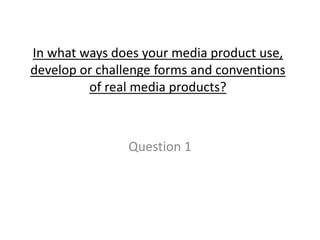 In what ways does your media product use,
develop or challenge forms and conventions
of real media products?
Question 1
 