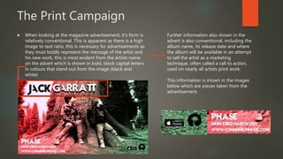 The Print Campaign
 When looking at the magazine advertisement, it’s form is
relatively conventional. This is apparent as there is a high
image to text ratio, this is necessary for advertisements as
they must boldly represent the message of the artist and
his new work, this is most evident from the artists name
on the advert which is shown in bold, block capital letters
in colours that stand out from the image (black and
white)
Further information also shown in the
advert is also conventional, including the
album name, its release date and where
the album will be available in an attempt
to sell the artist as a marketing
technique, often called a call to action,
used on nearly all artists print work.
This information is shown in the images
below which are pieces taken from the
advertisement.
 