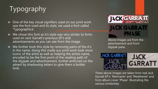 Typography
 One of the key visual signifiers used on our print work
was the font used and its style, we used a font called
‘Typographica’.
 We chose this font as it’s style was very similar to fonts
used on Jack Garratt’s previous EP’s and
advertisements as you can see from the image.
 We further took this style by removing parts of the A’s
in the name, doing this made our print work look more
iconic of the artist as well as helping the artists name,
encoded to be the first point of the reading path of
the digipak and advertisement, further enforced on the
advert by shadowing letters to give them a bolder
look.
Above images are from the
advertisement and front
digipak pane.
These above images are taken from real Jack
Garratt EP’s: ‘Remnants’ and ‘Weathered’ and
from album cover ‘Phase’. Illustrating the
various similarities
 