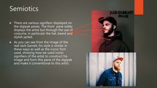 Semiotics
 There are various signifiers displayed on
the digipak panes. The front pane solely
displays the artist but through the use of
costume, in particular the hat, beard and
stylish jacket.
 As you can see from the image of the
real Jack Garratt, his style is similar in
these ways as well as the iconic font
used, showing how we used iconic
signifiers of the artist to construct his
image and form this pane of the digipak
and make it conventional to this artist.
 