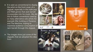  It is seen as conventional to display
the artist on the front cover of a
digipak, especially in the indie pop
and R&B genres that Jack Garratt
incorporates into his music. We did
this to follow conventions used by
so many alternative solo artists for
example Ellie Golding or Florence
and The Machine, hoping to
maximise audience consumption of
Jack Garratt through this digipak.
 The images show just some of the
digipaks that we adopted this idea
from
 