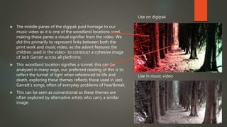  The middle panes of the digipak paid homage to our
music video as it is one of the woodland locations used,
making these panes a visual signifier from the video. We
did this primarily to represent links between both the
print work and music video, as the advert features the
children used in the video- to construct a cohesive image
of Jack Garratt across all platforms.
 This woodland location signifies a tunnel, this can be
analysed in many ways, our preferred reading of this is to
reflect the tunnel of light when referenced to life and
death, exploring these themes reflects those used in Jack
Garratt’s songs, often of everyday problems of heartbreak.
 This can be seen as conventional as these themes are
often explored by alternative artists who carry a similar
image.
Use on digipak
Use in music video
 