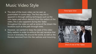 Music Video Style
 The style of the music video can be seen as
postmodern in some ways. The first way this is
apparent is through editing techniques such as the
time lapse used which detracts from the realism of the
video, this is also apparent during the ‘fades’
throughout the video as well as some of the dream like
locations such as the path through trees.
 However, we wanted to keep the style of the video
fairly realistic in order to enforce the sad narrative that
occurs in everyday life around the world, as well as the
themes stemmed from this like sadness and mourning.
Time lapse shot
Shot of one of the ‘fades’
 