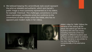  We believed keeping this verisimilitude style would represent
the artist as relatable and authentic, which Jack Garratt’s
public image is most commonly represented as in his videos,
for example ‘Chemical’. This challenges conventions in some
more mainstream, worldwide artists but conforms to the
conventions of other similar artists like Adele, who has no
apparent post modern styles in her videos.
Adele’s video for ‘Hello’ follows the
narrative of her visiting all the
places she used to go with her ex
boyfriend who she now misses,
including memories of the two
together in different locations and
all shots connote realism to enforce
this. This narrative is very similar to
our own, highlighting its
conventionally of the alternative
genre.
 