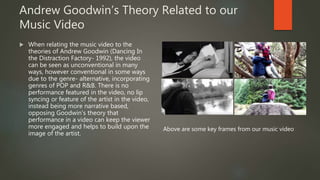 Andrew Goodwin’s Theory Related to our
Music Video
 When relating the music video to the
theories of Andrew Goodwin (Dancing In
the Distraction Factory- 1992), the video
can be seen as unconventional in many
ways, however conventional in some ways
due to the genre- alternative, incorporating
genres of POP and R&B. There is no
performance featured in the video, no lip
syncing or feature of the artist in the video,
instead being more narrative based,
opposing Goodwin’s theory that
performance in a video can keep the viewer
more engaged and helps to build upon the
image of the artist.
Above are some key frames from our music video
 