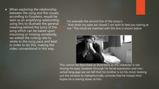  When exploring the relationship
between the song and the visuals,
according to Goodwin, would be
seen as an amplifying relationship,
using this to illustrate the general
meaning behind the lyrics of the
song which can be based upon
mourning or missing somebody,
we edited the cutting rate to
relate to the song pace and beat
in order to do this, making the
video conventional in this way.
For example the second line of the song is
“And when my eyes are closed I can start to feel you staring at
me.” The visual we matched with this line is shown below
This cannot be described as illustrative as the character is not
closing his eyes, however through his facial expression and non-
verbal language we can tell that his brother is on his mind, looking
out the window to metaphorically connote that he misses him/
hopes he is staring down at him.
 