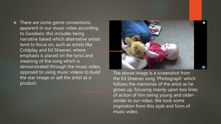  There are some genre conventions
apparent in our music video according
to Goodwin, this includes being
narrative based which alternative artists
tend to focus on, such as artists like
Coldplay and Ed Sheeran, where
emphasis is placed on the lyrics and
meaning of the song which is
demonstrated through the music video,
opposed to using music videos to build
the star image or sell the artist as a
product.
The above image is a screenshot from
the Ed Sheeran song ‘Photograph’ which
follows the memories of the artist as he
grows up, focusing mainly upon two lines
of action of him being young and older-
similar to our video. We took some
inspiration from this style and form of
music video.
 