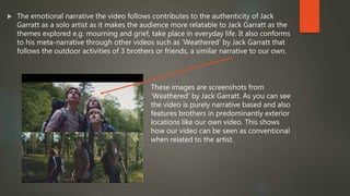  The emotional narrative the video follows contributes to the authenticity of Jack
Garratt as a solo artist as it makes the audience more relatable to Jack Garratt as the
themes explored e.g. mourning and grief, take place in everyday life. It also conforms
to his meta-narrative through other videos such as ‘Weathered’ by Jack Garratt that
follows the outdoor activities of 3 brothers or friends, a similar narrative to our own.
These images are screenshots from
‘Weathered’ by Jack Garratt. As you can see
the video is purely narrative based and also
features brothers in predominantly exterior
locations like our own video. This shows
how our video can be seen as conventional
when related to the artist.
 