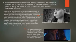  Goodwin’s theories are also applied through camerawork, for example a
frequent use of meat shots or close-ups to maximise consumption of the
artist, as well as the ‘notion of looking’, most commonly through
intertextual reference.
Our video did not conform to this by using the artist directly, as
he is not featured in the music video. However we adopted these
features to be used in our own unconventional way. For example
frequent close-ups are used of the protagonist in our video, doing
this to emphasise the effect the loss of a brother has had on him,
this created parasocial intimacy between the viewer and
character. This contributed to viewers taking a more focused
viewing on the video which we had hoped for and ,through
research, is also intended for all of Jack Garratt’s music videos
which are similarly mostly narrative based.
An example of one of the close-ups used
This is a screenshot from
Jack Garratt’s video for
‘Chemical’ which is a purely
narrative based video
revolving around obsession
and missing someone.
 