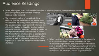 Audience Readings
 When relating our video to Stuart Hall’s audience
positioning theory, there are few audience
readings to be explored.
 The preferred reading of our video is fairly
obvious, that the narrative follows two brothers,
one of whom has died (shown predominantly by
the gravestone as a visual signifier), following the
effect this has had on his older brother and the
memories they had together. This was achieved by
the repeatability of the locations used in two of
the three different timelines, one of George alone
and the other of the two brothers together when
younger as well as mise-en-scene such as facial
expression to show the emotional distress of the
character.
 When considering negotiated readings of the video, the
most prominent would be that instead of the two
characters being brothers, they are very good friends or
even in a relationship. This may happen when a viewer is
watching the video in an ambient way, not fully paying
attention to the narrative, constructing narrative fuzz.
All three timelines, in order of most recent first.
1 2
3
 