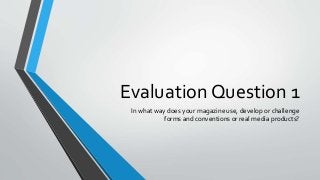 Evaluation Question 1
In what way does your magazine use, develop or challenge
forms and conventions or real media products?
 