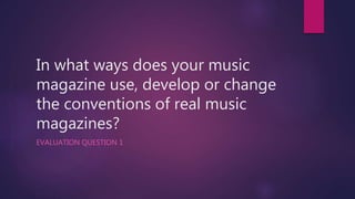 In what ways does your music
magazine use, develop or change
the conventions of real music
magazines?
EVALUATION QUESTION 1
 