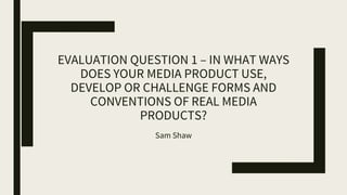 EVALUATION QUESTION 1 – IN WHAT WAYS
DOES YOUR MEDIA PRODUCT USE,
DEVELOP OR CHALLENGE FORMS AND
CONVENTIONS OF REAL MEDIA
PRODUCTS?
Sam Shaw
 
