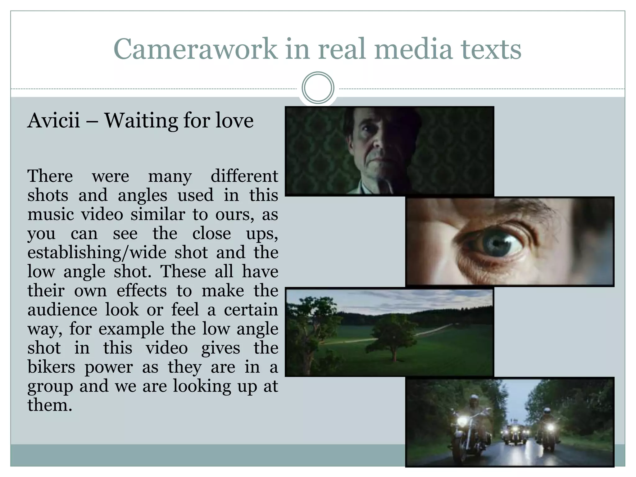Camerawork in real media texts
Avicii – Waiting for love
There were many different
shots and angles used in this
music video similar to ours, as
you can see the close ups,
establishing/wide shot and the
low angle shot. These all have
their own effects to make the
audience look or feel a certain
way, for example the low angle
shot in this video gives the
bikers power as they are in a
group and we are looking up at
them.
 