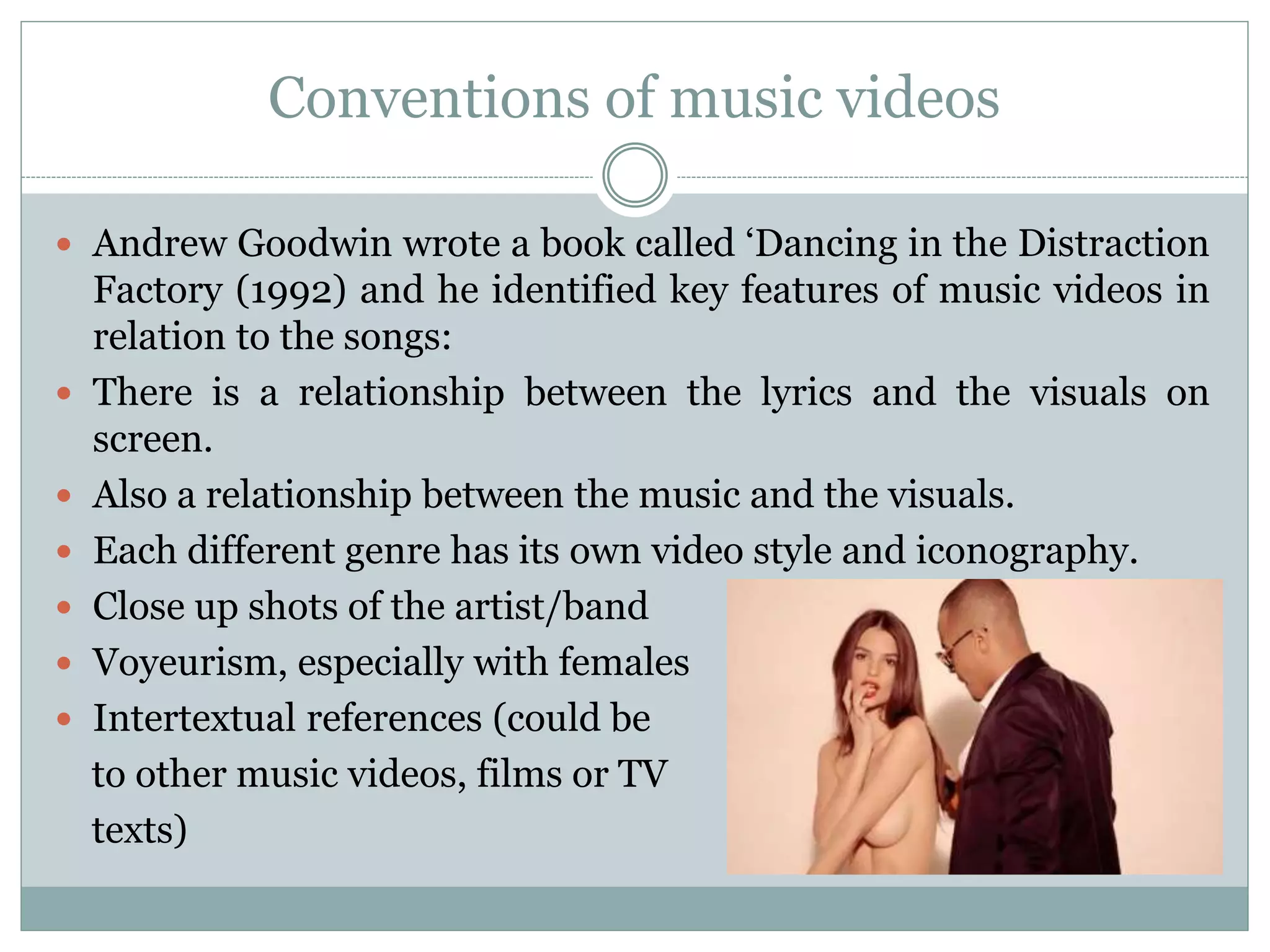 Conventions of music videos
 Andrew Goodwin wrote a book called ‘Dancing in the Distraction
Factory (1992) and he identified key features of music videos in
relation to the songs:
 There is a relationship between the lyrics and the visuals on
screen.
 Also a relationship between the music and the visuals.
 Each different genre has its own video style and iconography.
 Close up shots of the artist/band
 Voyeurism, especially with females
 Intertextual references (could be
to other music videos, films or TV
texts)
 