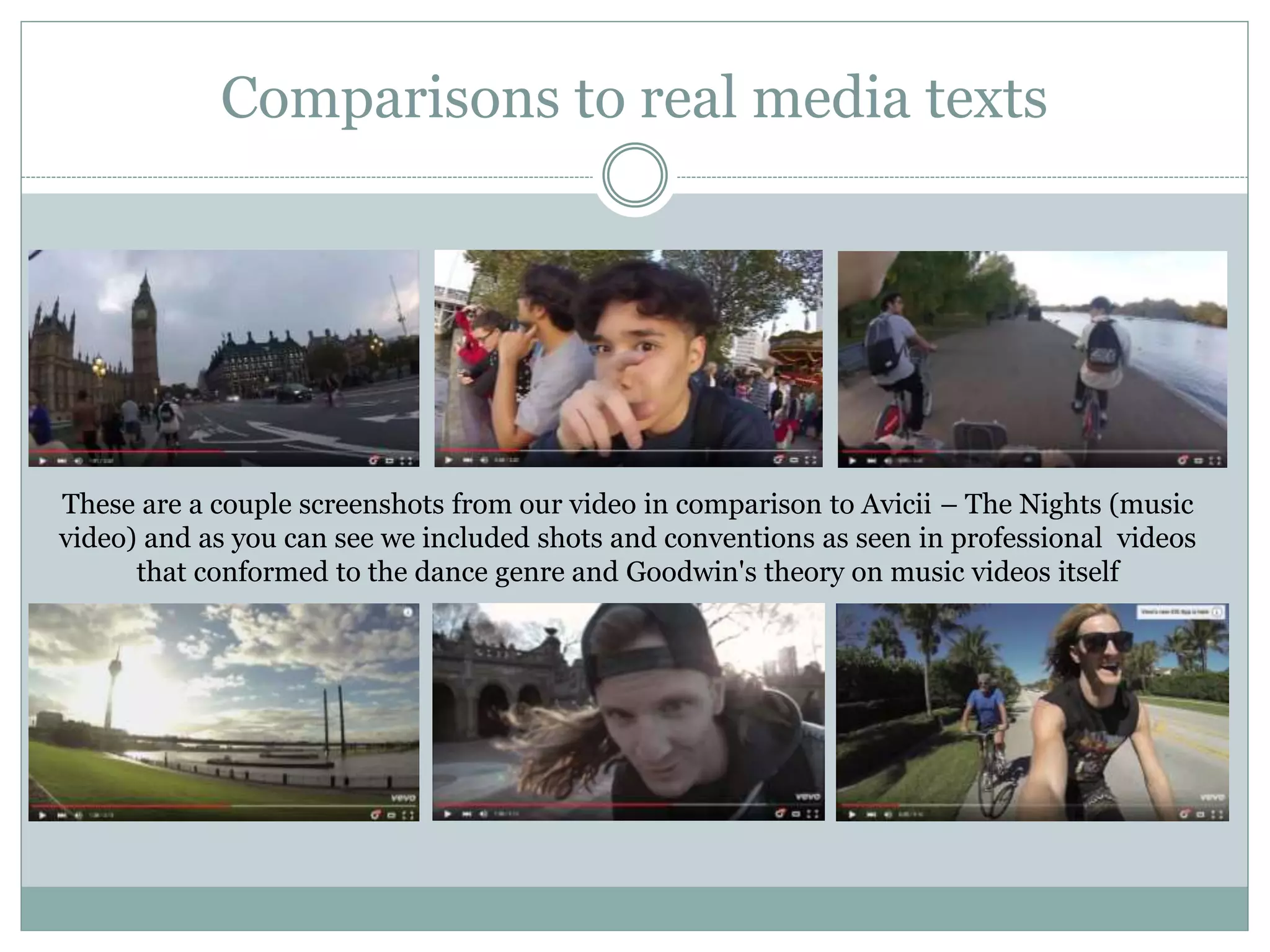 Comparisons to real media texts
These are a couple screenshots from our video in comparison to Avicii – The Nights (music
video) and as you can see we included shots and conventions as seen in professional videos
that conformed to the dance genre and Goodwin's theory on music videos itself
 