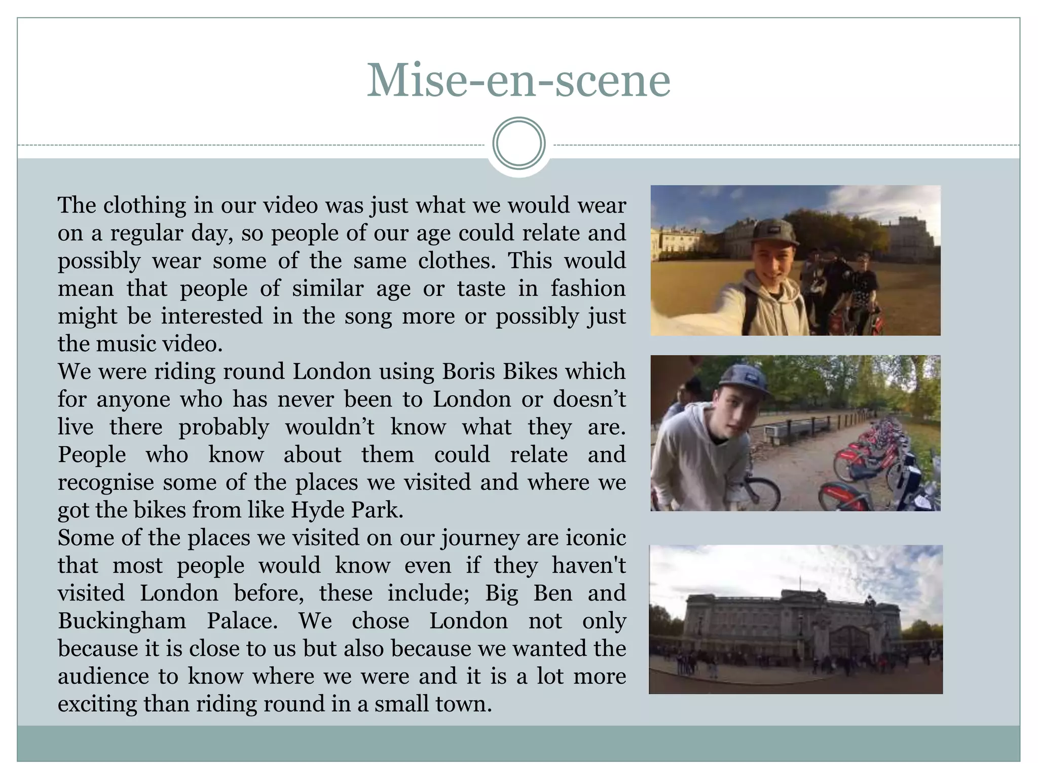 Mise-en-scene
The clothing in our video was just what we would wear
on a regular day, so people of our age could relate and
possibly wear some of the same clothes. This would
mean that people of similar age or taste in fashion
might be interested in the song more or possibly just
the music video.
We were riding round London using Boris Bikes which
for anyone who has never been to London or doesn’t
live there probably wouldn’t know what they are.
People who know about them could relate and
recognise some of the places we visited and where we
got the bikes from like Hyde Park.
Some of the places we visited on our journey are iconic
that most people would know even if they haven't
visited London before, these include; Big Ben and
Buckingham Palace. We chose London not only
because it is close to us but also because we wanted the
audience to know where we were and it is a lot more
exciting than riding round in a small town.
 