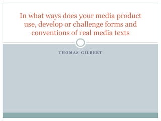 T H O M A S G I L B E R T
In what ways does your media product
use, develop or challenge forms and
conventions of real media texts
 