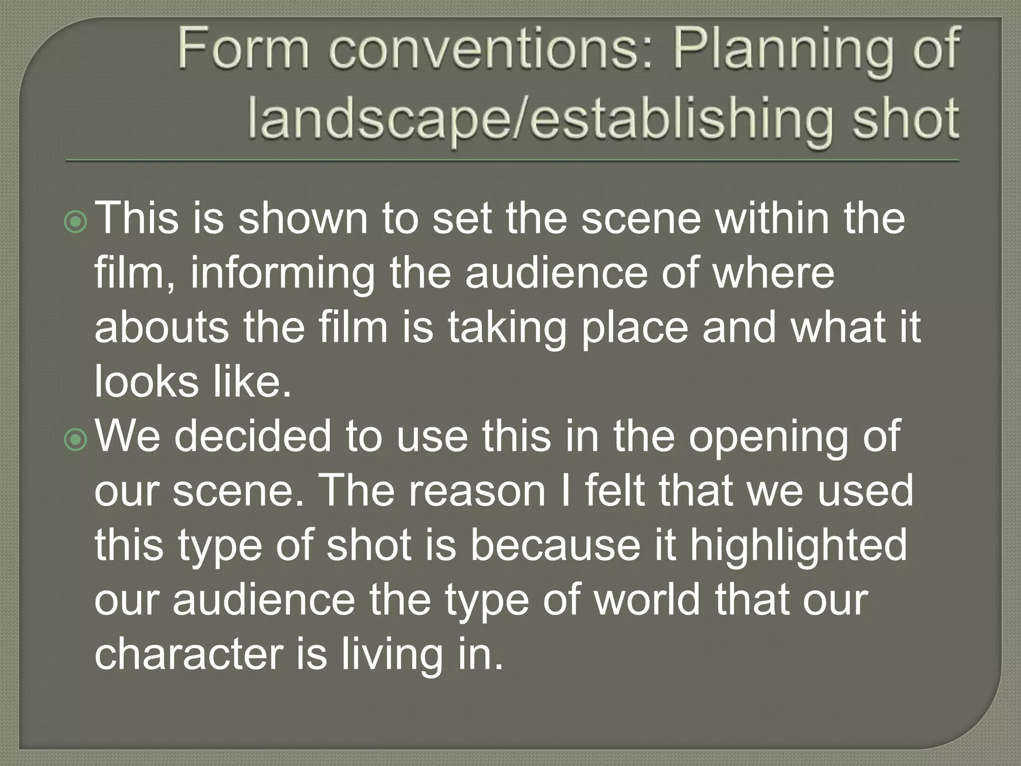 This is shown to set the scene within the
film, informing the audience of where
abouts the film is taking place and what it
looks like.
We decided to use this in the opening of
our scene. The reason I felt that we used
this type of shot is because it highlighted
our audience the type of world that our
character is living in.
 