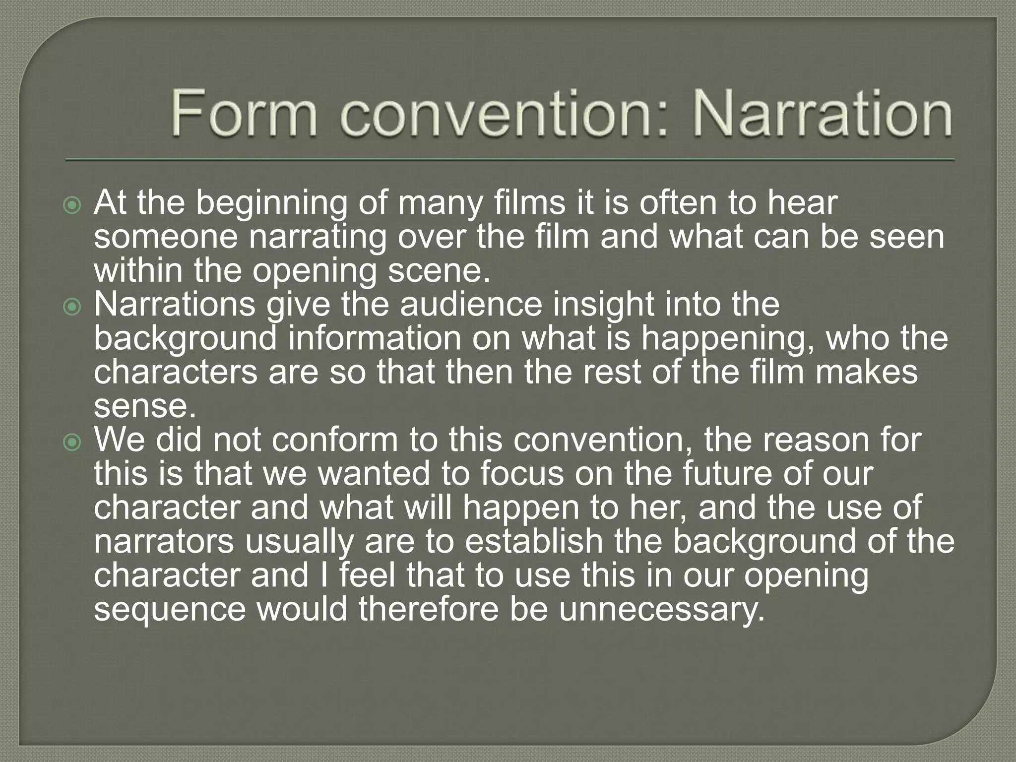  At the beginning of many films it is often to hear
someone narrating over the film and what can be seen
within the opening scene.
 Narrations give the audience insight into the
background information on what is happening, who the
characters are so that then the rest of the film makes
sense.
 We did not conform to this convention, the reason for
this is that we wanted to focus on the future of our
character and what will happen to her, and the use of
narrators usually are to establish the background of the
character and I feel that to use this in our opening
sequence would therefore be unnecessary.
 
