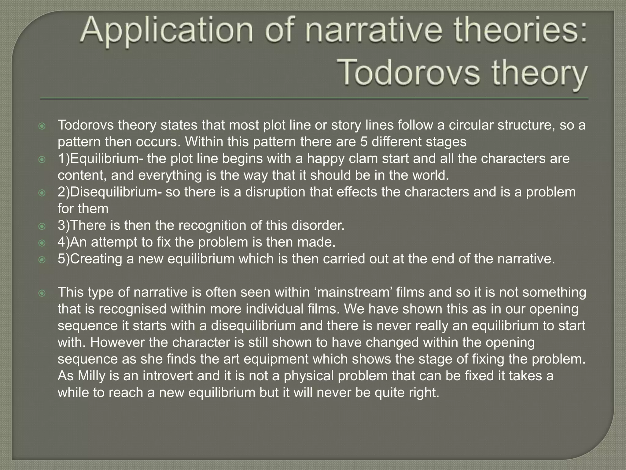  Todorovs theory states that most plot line or story lines follow a circular structure, so a
pattern then occurs. Within this pattern there are 5 different stages
 1)Equilibrium- the plot line begins with a happy clam start and all the characters are
content, and everything is the way that it should be in the world.
 2)Disequilibrium- so there is a disruption that effects the characters and is a problem
for them
 3)There is then the recognition of this disorder.
 4)An attempt to fix the problem is then made.
 5)Creating a new equilibrium which is then carried out at the end of the narrative.
 This type of narrative is often seen within ‘mainstream’ films and so it is not something
that is recognised within more individual films. We have shown this as in our opening
sequence it starts with a disequilibrium and there is never really an equilibrium to start
with. However the character is still shown to have changed within the opening
sequence as she finds the art equipment which shows the stage of fixing the problem.
As Milly is an introvert and it is not a physical problem that can be fixed it takes a
while to reach a new equilibrium but it will never be quite right.
 
