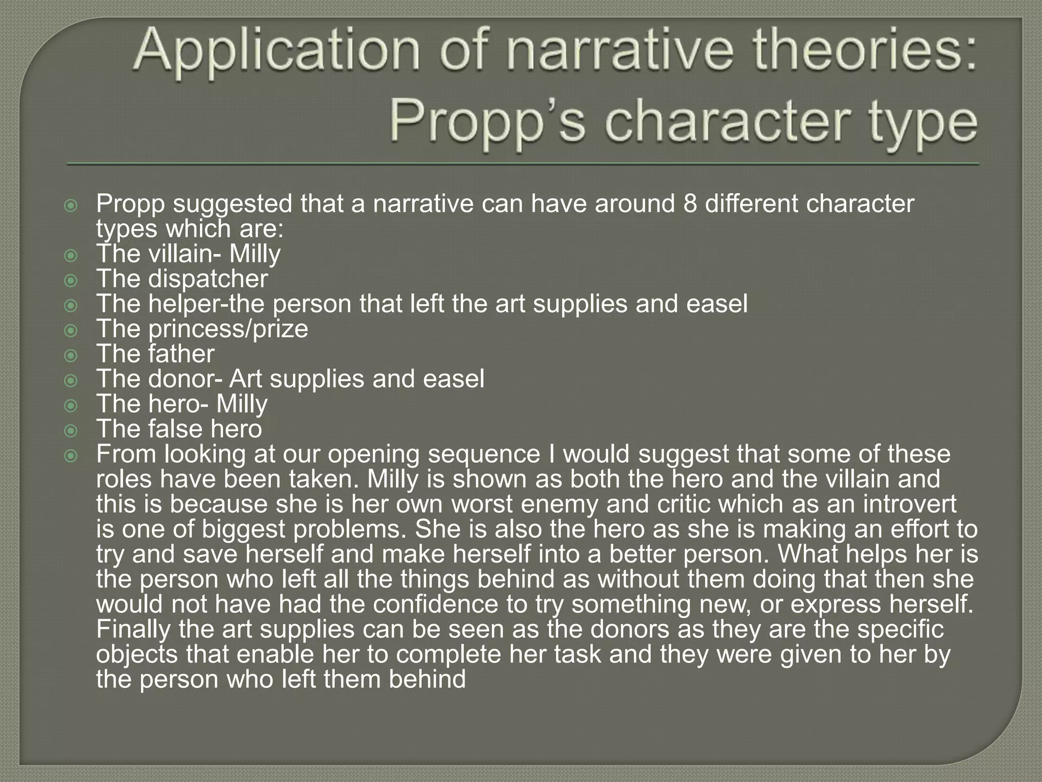 Propp suggested that a narrative can have around 8 different character
types which are:
 The villain- Milly
 The dispatcher
 The helper-the person that left the art supplies and easel
 The princess/prize
 The father
 The donor- Art supplies and easel
 The hero- Milly
 The false hero
 From looking at our opening sequence I would suggest that some of these
roles have been taken. Milly is shown as both the hero and the villain and
this is because she is her own worst enemy and critic which as an introvert
is one of biggest problems. She is also the hero as she is making an effort to
try and save herself and make herself into a better person. What helps her is
the person who left all the things behind as without them doing that then she
would not have had the confidence to try something new, or express herself.
Finally the art supplies can be seen as the donors as they are the specific
objects that enable her to complete her task and they were given to her by
the person who left them behind
 