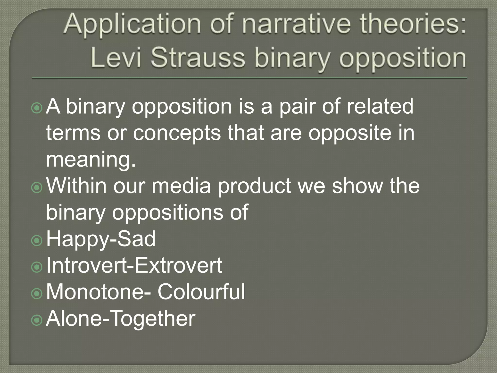 A binary opposition is a pair of related
terms or concepts that are opposite in
meaning.
Within our media product we show the
binary oppositions of
Happy-Sad
Introvert-Extrovert
Monotone- Colourful
Alone-Together
 