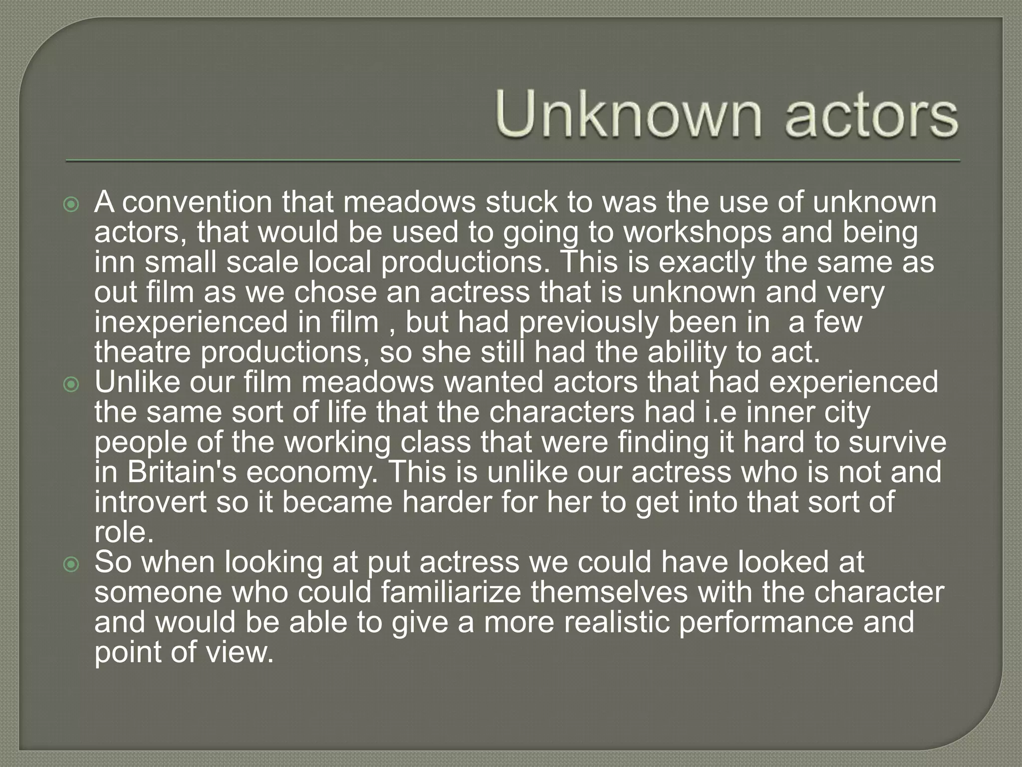  A convention that meadows stuck to was the use of unknown
actors, that would be used to going to workshops and being
inn small scale local productions. This is exactly the same as
out film as we chose an actress that is unknown and very
inexperienced in film , but had previously been in a few
theatre productions, so she still had the ability to act.
 Unlike our film meadows wanted actors that had experienced
the same sort of life that the characters had i.e inner city
people of the working class that were finding it hard to survive
in Britain's economy. This is unlike our actress who is not and
introvert so it became harder for her to get into that sort of
role.
 So when looking at put actress we could have looked at
someone who could familiarize themselves with the character
and would be able to give a more realistic performance and
point of view.
 