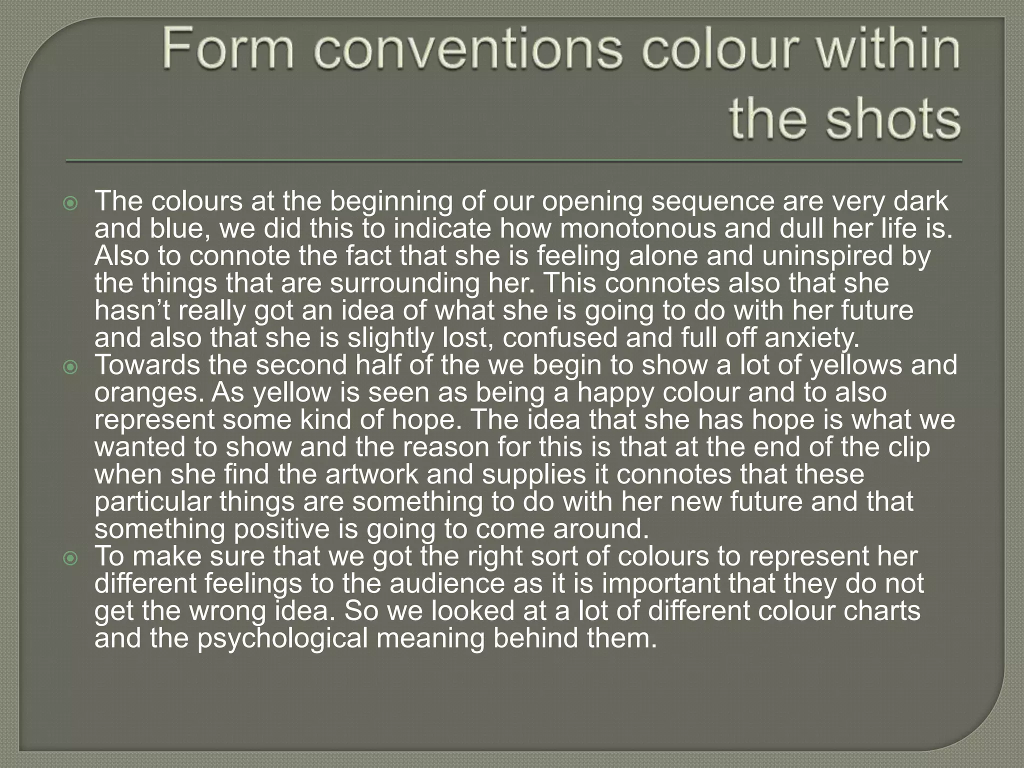  The colours at the beginning of our opening sequence are very dark
and blue, we did this to indicate how monotonous and dull her life is.
Also to connote the fact that she is feeling alone and uninspired by
the things that are surrounding her. This connotes also that she
hasn’t really got an idea of what she is going to do with her future
and also that she is slightly lost, confused and full off anxiety.
 Towards the second half of the we begin to show a lot of yellows and
oranges. As yellow is seen as being a happy colour and to also
represent some kind of hope. The idea that she has hope is what we
wanted to show and the reason for this is that at the end of the clip
when she find the artwork and supplies it connotes that these
particular things are something to do with her new future and that
something positive is going to come around.
 To make sure that we got the right sort of colours to represent her
different feelings to the audience as it is important that they do not
get the wrong idea. So we looked at a lot of different colour charts
and the psychological meaning behind them.
 