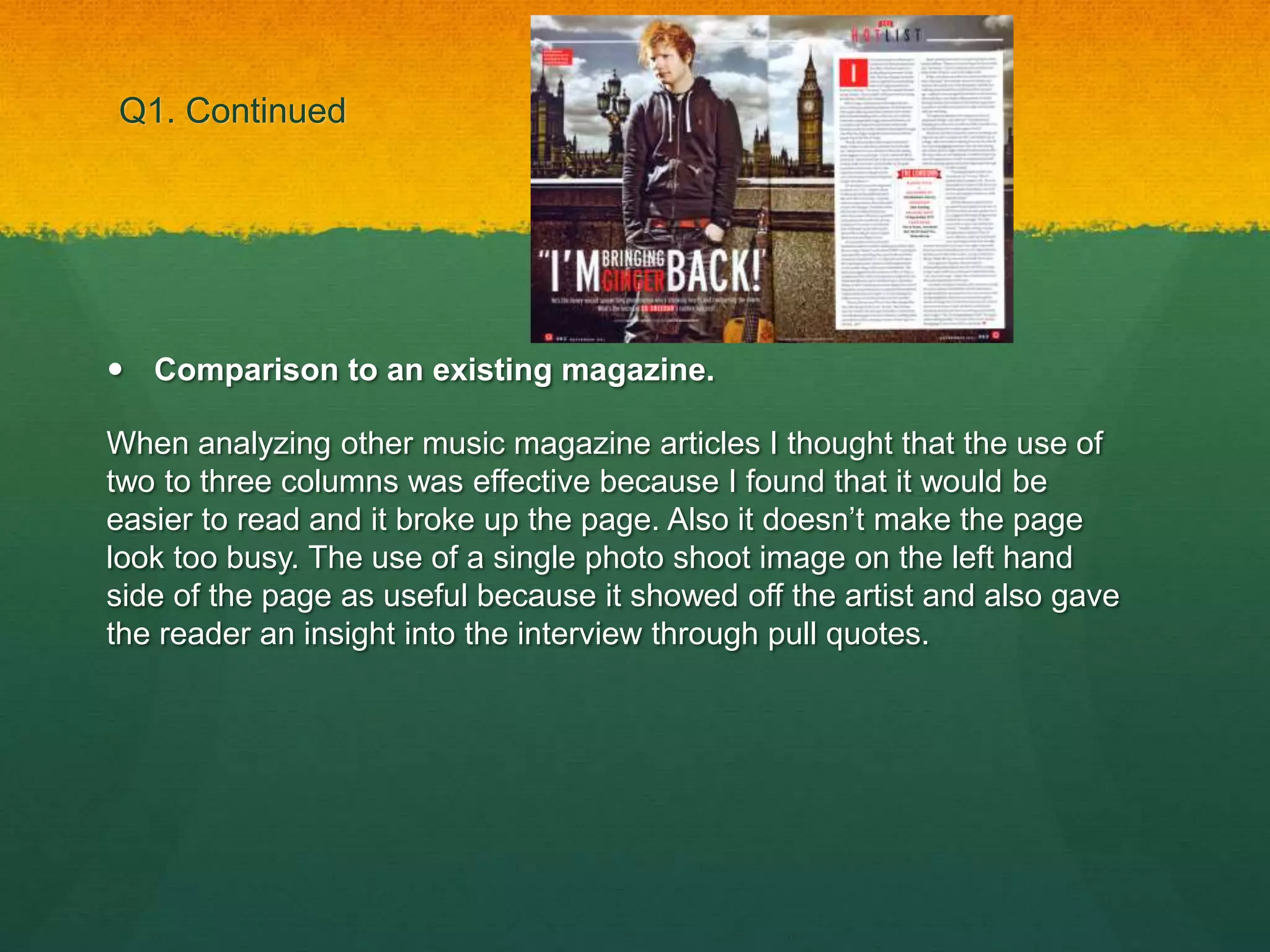 Q1. Continued
 Comparison to an existing magazine.
When analyzing other music magazine articles I thought that the use of
two to three columns was effective because I found that it would be
easier to read and it broke up the page. Also it doesn’t make the page
look too busy. The use of a single photo shoot image on the left hand
side of the page as useful because it showed off the artist and also gave
the reader an insight into the interview through pull quotes.
 