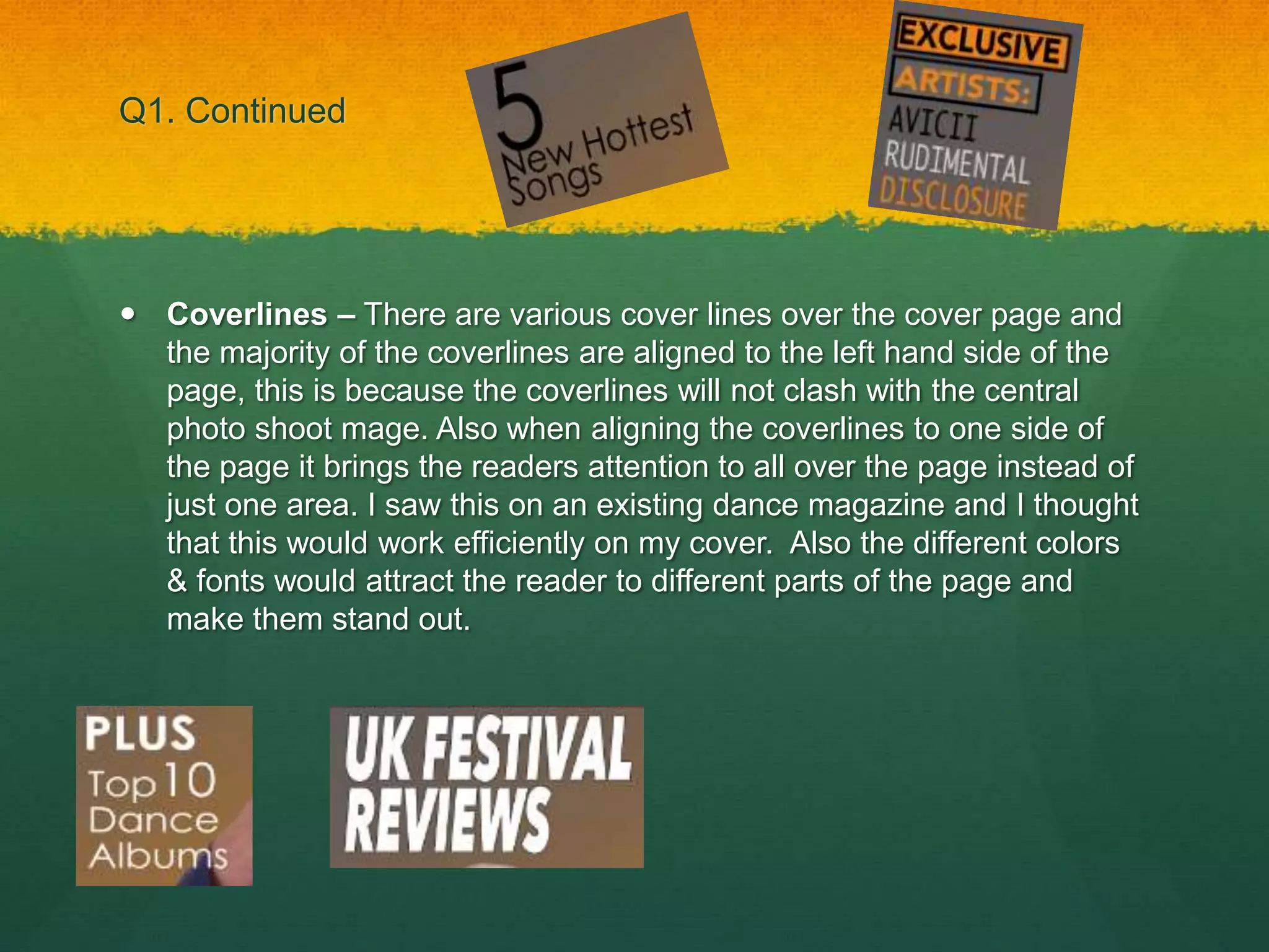 Q1. Continued
 Coverlines – There are various cover lines over the cover page and
the majority of the coverlines are aligned to the left hand side of the
page, this is because the coverlines will not clash with the central
photo shoot mage. Also when aligning the coverlines to one side of
the page it brings the readers attention to all over the page instead of
just one area. I saw this on an existing dance magazine and I thought
that this would work efficiently on my cover. Also the different colors
& fonts would attract the reader to different parts of the page and
make them stand out.
 